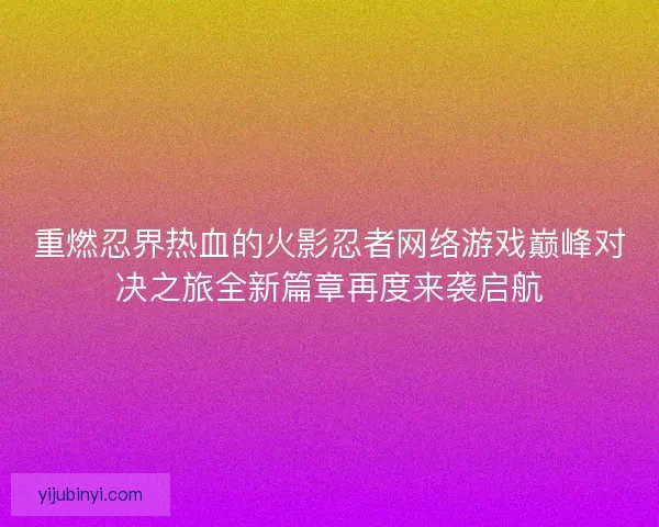 重燃忍界热血的火影忍者网络游戏巅峰对决之旅全新篇章再度来袭启航