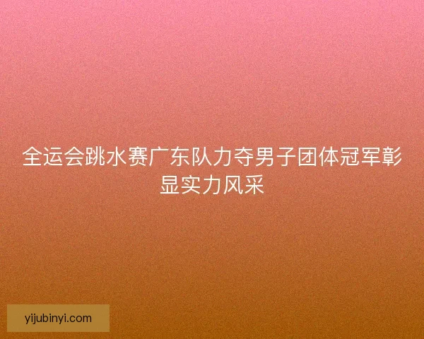 全运会跳水赛广东队力夺男子团体冠军彰显实力风采